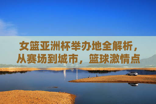 女篮亚洲杯举办地全解析，从赛场到城市，篮球激情点燃亚洲