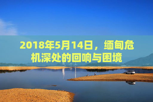 2018年5月14日，缅甸危机深处的回响与困境