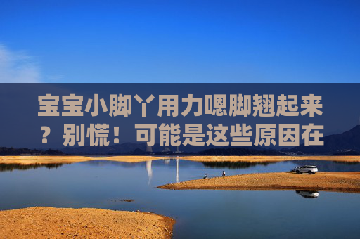 宝宝小脚丫用力嗯脚翘起来？别慌！可能是这些原因在说话