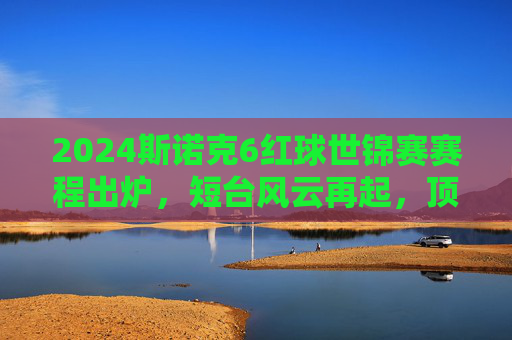 2024斯诺克6红球世锦赛赛程出炉，短台风云再起，顶尖选手共赴泰国之约