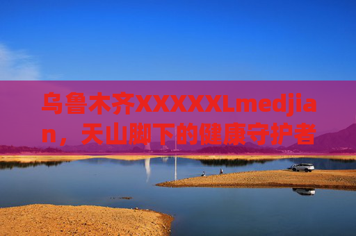 乌鲁木齐XXXXXLmedjian，天山脚下的健康守护者