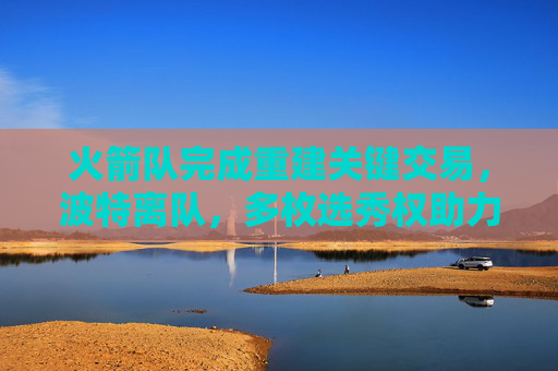 火箭队完成重建关键交易,波特离队,多枚选秀权助力未来 火箭队完成重建关键交易,波特离队,多枚选秀权助力未来