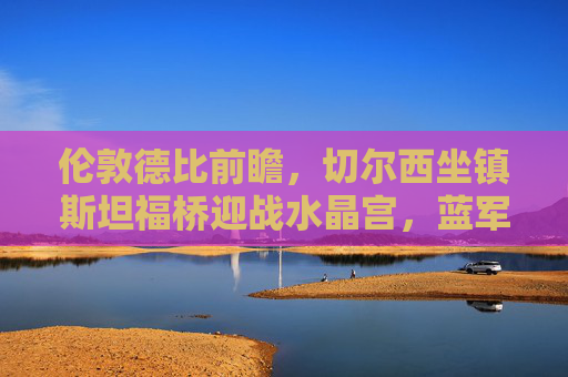 伦敦德比前瞻，切尔西坐镇斯坦福桥迎战水晶宫，蓝军能否破解进攻密码？