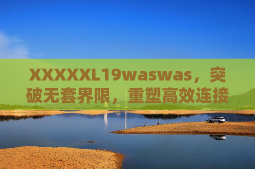 XXXXXL19waswas,突破无套界限,重塑高效连接新纪元 XXXXXL19waswas,突破无套界限,重塑高效连接新纪元