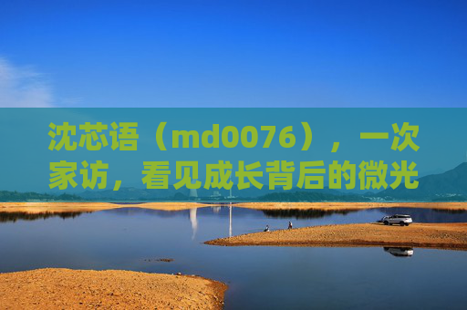 沈芯语(md0076),一次家访,看见成长背后的微光 沈芯语(md0076),一次家访,看见成长背后的微光
