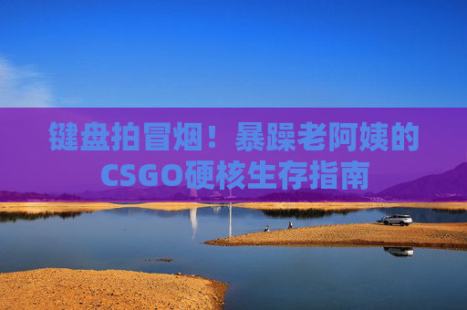 键盘拍冒烟!暴躁老阿姨的CSGO硬核生存指南 键盘拍冒烟!暴躁老阿姨的CSGO硬核生存指南