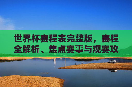 世界杯赛程表完整版，赛程全解析、焦点赛事与观赛攻略