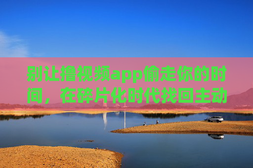别让撸视频app偷走你的时间，在碎片化时代找回主动权