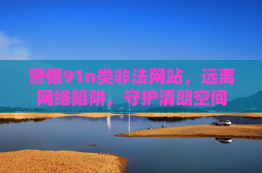 警惕91n类非法网站，远离网络陷阱，守护清朗空间