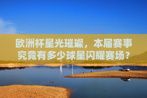 欧洲杯星光璀璨，本届赛事究竟有多少球星闪耀赛场？