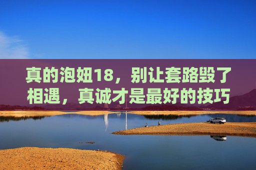 真的泡妞18，别让套路毁了相遇，真诚才是最好的技巧