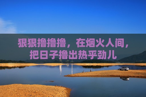 狠狠撸撸撸,在烟火人间,把日子撸出热乎劲儿 狠狠撸撸撸,在烟火人间,把日子撸出热乎劲儿