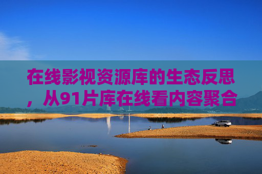 在线影视资源库的生态反思,从91片库在线看内容聚合的边界与责任 在线影视资源库的生态反思,从91片库在线看内容聚合的边界与责任