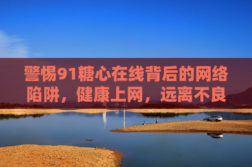 警惕91糖心在线背后的网络陷阱，健康上网，远离不良诱惑