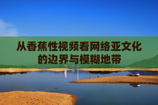 从香蕉性视频看网络亚文化的边界与模糊地带
