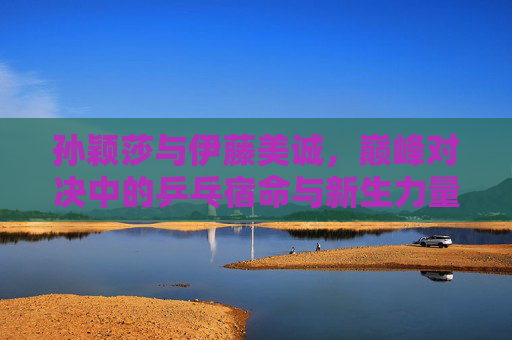 孙颖莎与伊藤美诚，巅峰对决中的乒乓宿命与新生力量