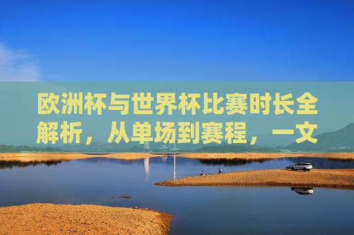 欧洲杯与世界杯比赛时长全解析，从单场到赛程，一文读懂两大足球盛事