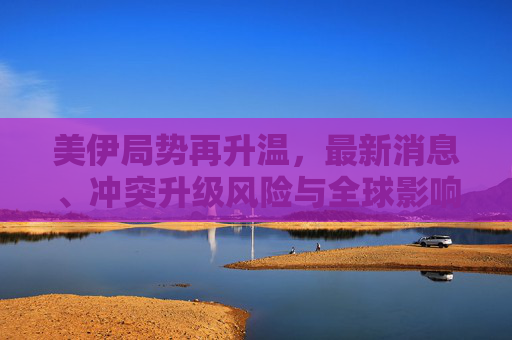 美伊局势再升温,最新消息、冲突升级风险与全球影响 美伊局势再升温,最新消息、冲突升级风险与全球影响