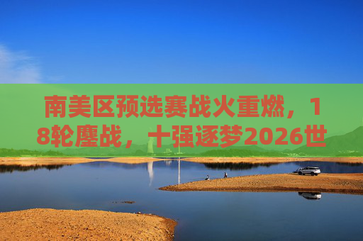 南美区预选赛战火重燃，18轮鏖战，十强逐梦2026世界杯