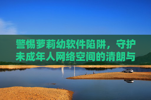 警惕萝莉幼软件陷阱,守护未成年人网络空间的清朗与安全 警惕萝莉幼软件陷阱,守护未成年人网络空间的清朗与安全