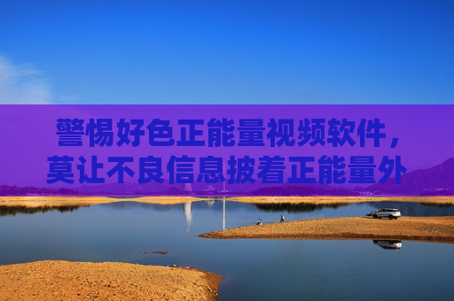 警惕好色正能量视频软件,莫让不良信息披着正能量外衣 警惕好色正能量视频软件,莫让不良信息披着正能量外衣