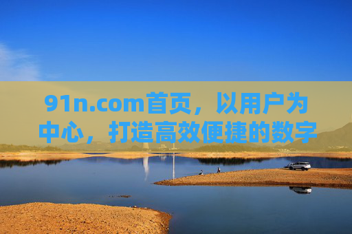 91n.com首页,以用户为中心,打造高效便捷的数字生活入口 91n.com首页,以用户为中心,打造高效便捷的数字生活入口