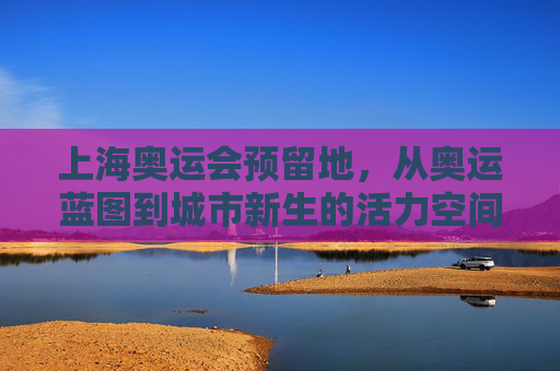 上海奥运会预留地，从奥运蓝图到城市新生的活力空间