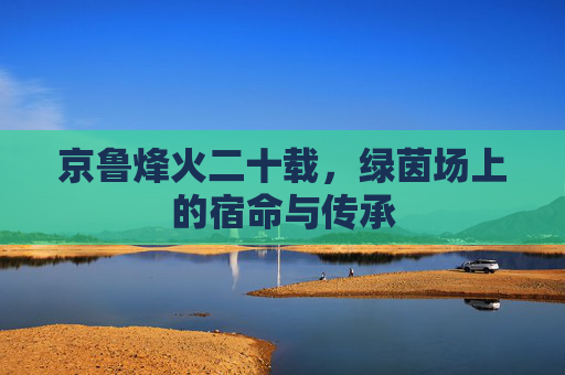 京鲁烽火二十载,绿茵场上的宿命与传承 京鲁烽火二十载,绿茵场上的宿命与传承