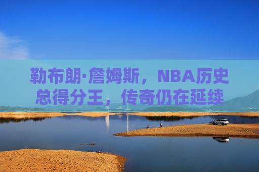 勒布朗·詹姆斯,NBA历史总得分王,传奇仍在延续 勒布朗·詹姆斯,NBA历史总得分王,传奇仍在延续