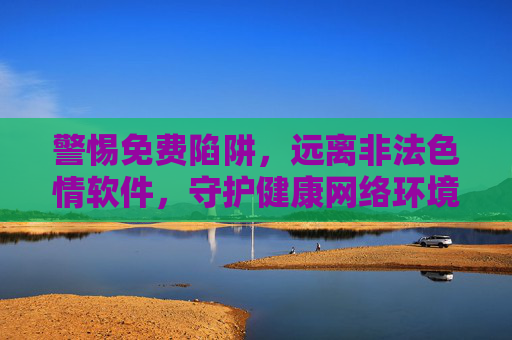警惕免费陷阱，远离非法色情软件，守护健康网络环境