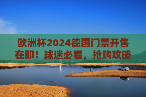 欧洲杯2024德国门票开售在即!球迷必看,抢购攻略、票价与观赛指南 欧洲杯2024德国门票开售在即!球迷必看,抢购攻略、票价与观赛指南