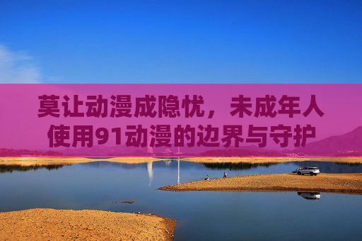 莫让动漫成隐忧,未成年人使用91动漫的边界与守护 莫让动漫成隐忧,未成年人使用91动漫的边界与守护