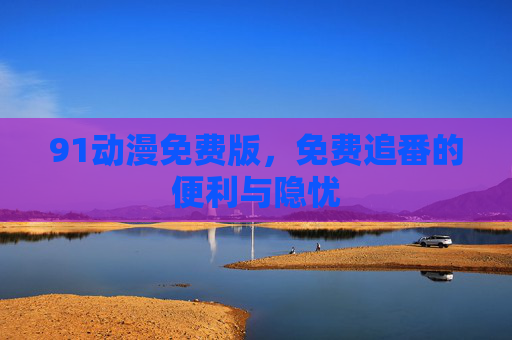 91动漫免费版,免费追番的便利与隐忧 91动漫免费版,免费追番的便利与隐忧