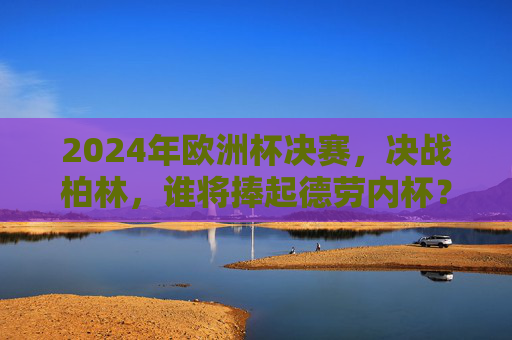 2024年欧洲杯决赛，决战柏林，谁将捧起德劳内杯？