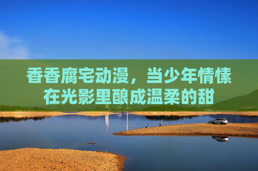 香香腐宅动漫，当少年情愫在光影里酿成温柔的甜
