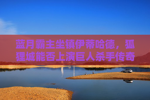 蓝月霸主坐镇伊蒂哈德，狐狸城能否上演巨人杀手传奇？