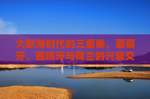大航海时代的三重奏,葡萄牙、西班牙与荷兰的兴衰交响 大航海时代的三重奏,葡萄牙、西班牙与荷兰的兴衰交响