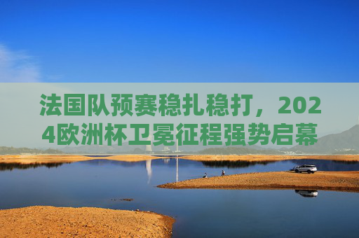法国队预赛稳扎稳打,2024欧洲杯卫冕征程强势启幕 法国队预赛稳扎稳打,2024欧洲杯卫冕征程强势启幕