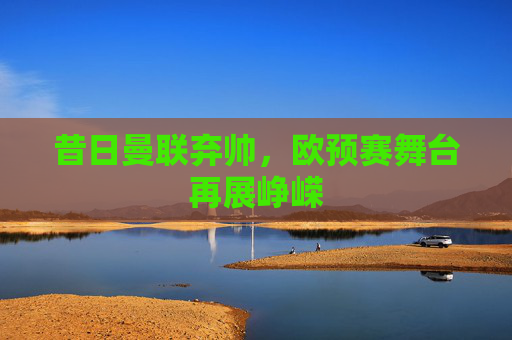 昔日曼联弃帅,欧预赛舞台再展峥嵘 昔日曼联弃帅,欧预赛舞台再展峥嵘