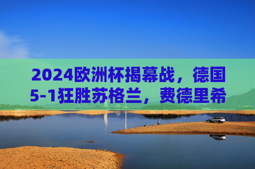 2024欧洲杯揭幕战,德国5-1狂胜苏格兰,费德里希双响点燃东道主主火炬 2024欧洲杯揭幕战,德国5-1狂胜苏格兰,费德里希双响点燃东道主主火炬