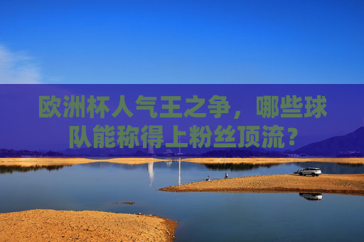 欧洲杯人气王之争，哪些球队能称得上粉丝顶流？