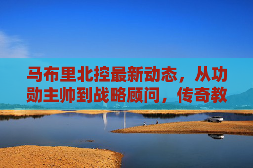 马布里北控最新动态,从功勋主帅到战略顾问,传奇教头的北京情缘再续 马布里北控最新动态,从功勋主帅到战略顾问,传奇教头的北京情缘再续