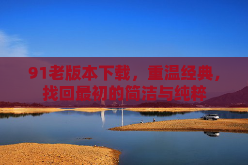 91老版本下载,重温经典,找回最初的简洁与纯粹 91老版本下载,重温经典,找回最初的简洁与纯粹