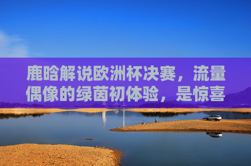 鹿晗解说欧洲杯决赛,流量偶像的绿茵初体验,是惊喜还是挑战? 鹿晗解说欧洲杯决赛,流量偶像的绿茵初体验,是惊喜还是挑战?