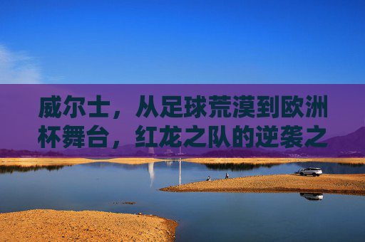 威尔士,从足球荒漠到欧洲杯舞台,红龙之队的逆袭之路 威尔士,从足球荒漠到欧洲杯舞台,红龙之队的逆袭之路