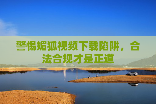 警惕媚狐视频下载陷阱,合法合规才是正道 警惕媚狐视频下载陷阱,合法合规才是正道