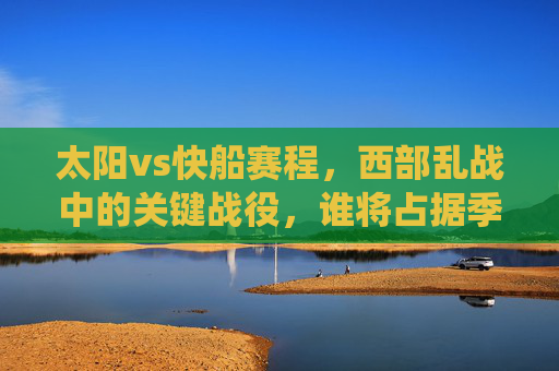 太阳vs快船赛程，西部乱战中的关键战役，谁将占据季后赛主动权？