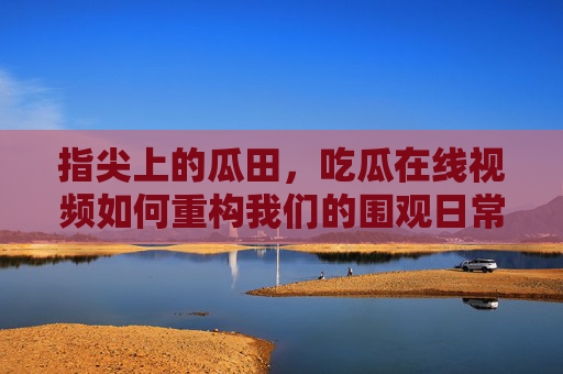 指尖上的瓜田，吃瓜在线视频如何重构我们的围观日常