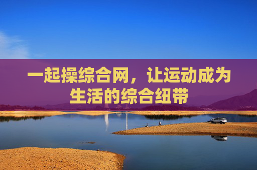 一起操综合网,让运动成为生活的综合纽带 一起操综合网,让运动成为生活的综合纽带