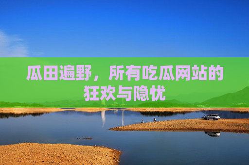 瓜田遍野,所有吃瓜网站的狂欢与隐忧 瓜田遍野,所有吃瓜网站的狂欢与隐忧